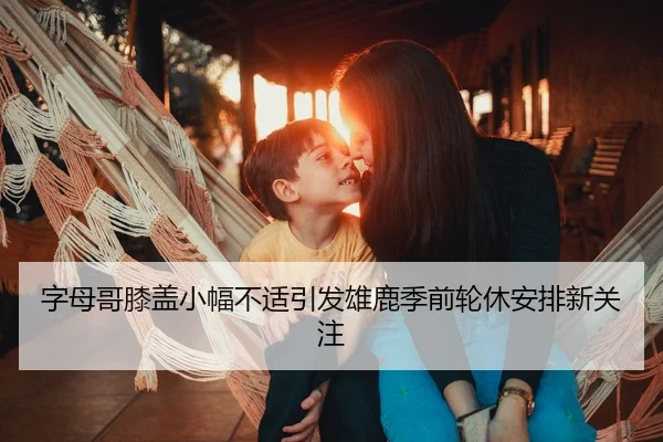 字母哥膝盖小幅不适引发雄鹿季前轮休安排新关注