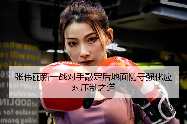 张伟丽新一战对手敲定后地面防守强化应对压制之道