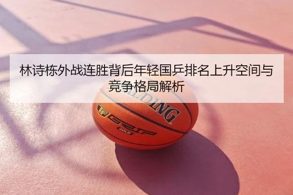 林诗栋外战连胜背后年轻国乒排名上升空间与竞争格局解析