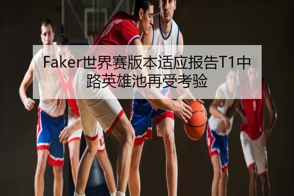Faker世界赛版本适应报告T1中路英雄池再受考验