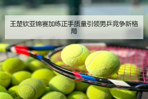 王楚钦亚锦赛加练正手质量引领男乒竞争新格局